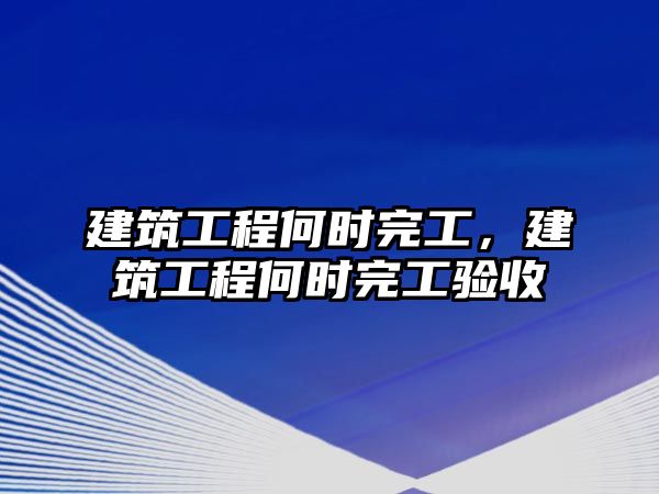 建筑工程何時(shí)完工，建筑工程何時(shí)完工驗(yàn)收