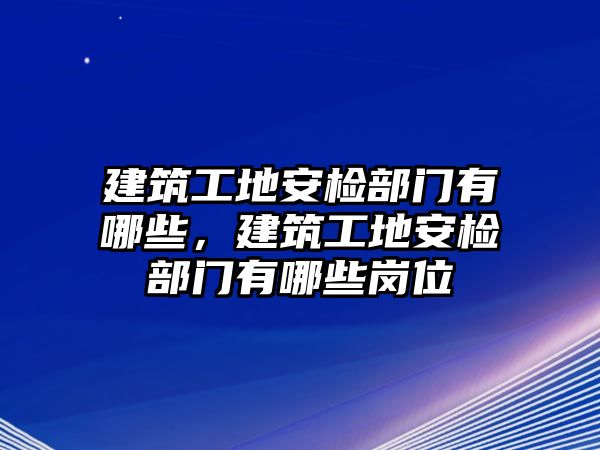 建筑工地安檢部門有哪些，建筑工地安檢部門有哪些崗位