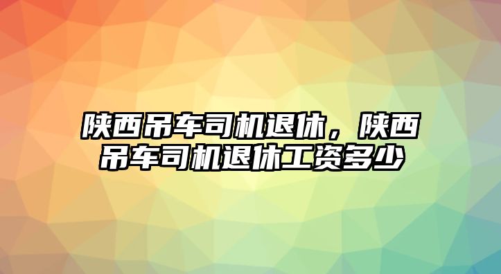 陜西吊車司機退休，陜西吊車司機退休工資多少