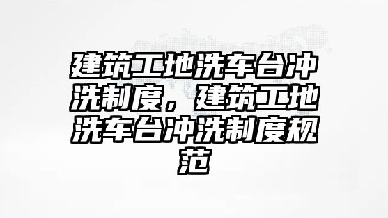 建筑工地洗車臺(tái)沖洗制度，建筑工地洗車臺(tái)沖洗制度規(guī)范