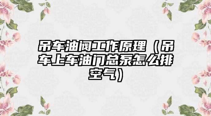 吊車油閥工作原理（吊車上車油門總泵怎么排空氣）