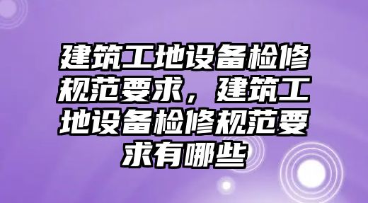 建筑工地設(shè)備檢修規(guī)范要求，建筑工地設(shè)備檢修規(guī)范要求有哪些