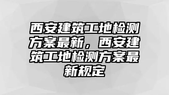 西安建筑工地檢測方案最新，西安建筑工地檢測方案最新規(guī)定