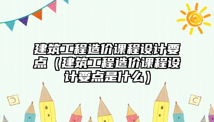 建筑工程造價(jià)課程設(shè)計(jì)要點(diǎn)（建筑工程造價(jià)課程設(shè)計(jì)要點(diǎn)是什么）