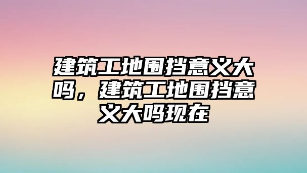 建筑工地圍擋意義大嗎，建筑工地圍擋意義大嗎現(xiàn)在