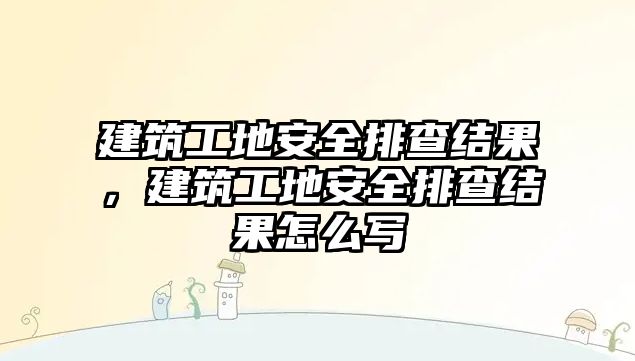 建筑工地安全排查結(jié)果，建筑工地安全排查結(jié)果怎么寫