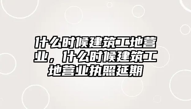 什么時(shí)候建筑工地營(yíng)業(yè)，什么時(shí)候建筑工地營(yíng)業(yè)執(zhí)照延期