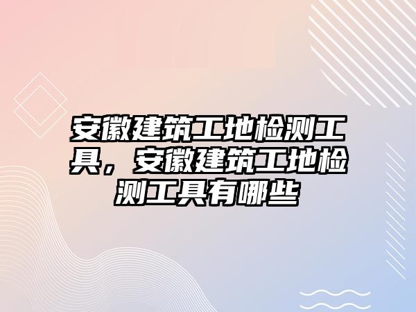 安徽建筑工地檢測工具，安徽建筑工地檢測工具有哪些