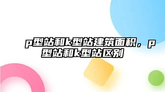 p型站和k型站建筑面積，p型站和k型站區(qū)別