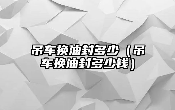 吊車換油封多少（吊車換油封多少錢）