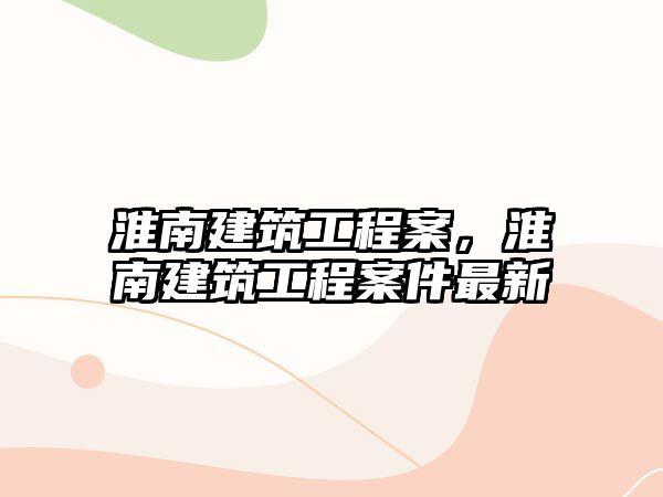 淮南建筑工程案，淮南建筑工程案件最新