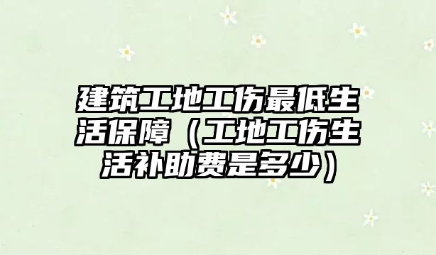 建筑工地工傷最低生活保障（工地工傷生活補(bǔ)助費(fèi)是多少）