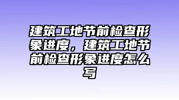 建筑工地節(jié)前檢查形象進(jìn)度，建筑工地節(jié)前檢查形象進(jìn)度怎么寫