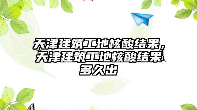 天津建筑工地核酸結(jié)果，天津建筑工地核酸結(jié)果多久出