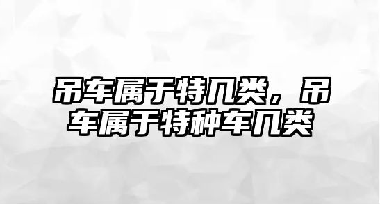 吊車屬于特幾類，吊車屬于特種車幾類