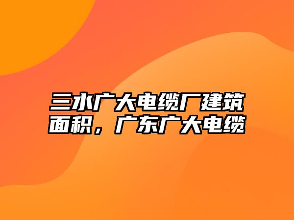 三水廣大電纜廠建筑面積，廣東廣大電纜