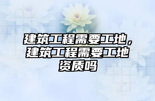 建筑工程需要工地，建筑工程需要工地資質(zhì)嗎