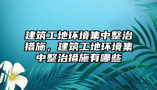 建筑工地環(huán)境集中整治措施，建筑工地環(huán)境集中整治措施有哪些