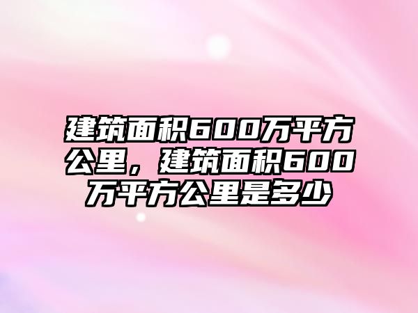 建筑面積600萬平方公里，建筑面積600萬平方公里是多少