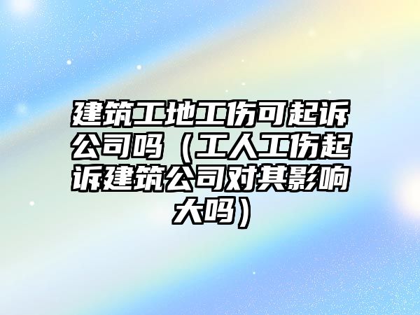 建筑工地工傷可起訴公司嗎（工人工傷起訴建筑公司對其影響大嗎）