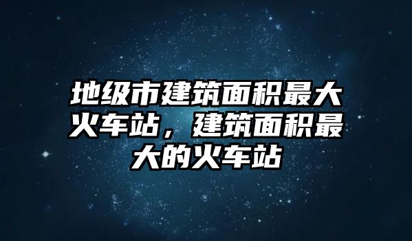 地級(jí)市建筑面積最大火車站，建筑面積最大的火車站