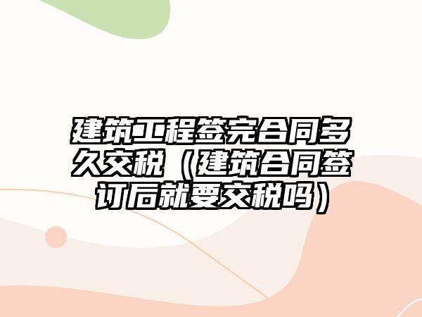 建筑工程簽完合同多久交稅（建筑合同簽訂后就要交稅嗎）