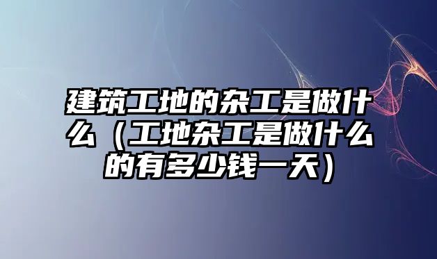 建筑工地的雜工是做什么（工地雜工是做什么的有多少錢(qián)一天）