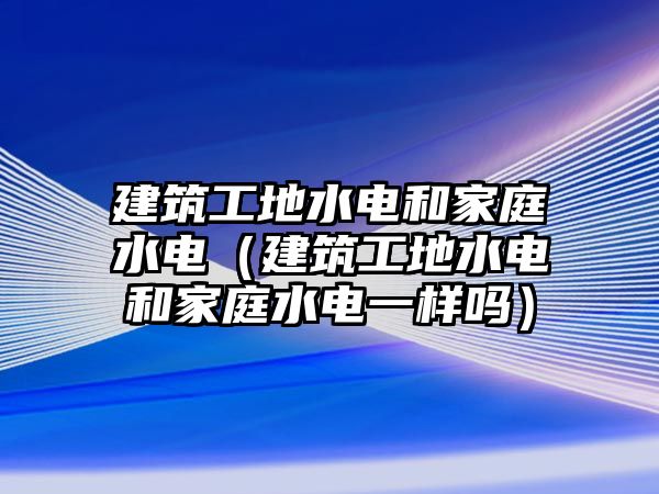 建筑工地水電和家庭水電（建筑工地水電和家庭水電一樣嗎）