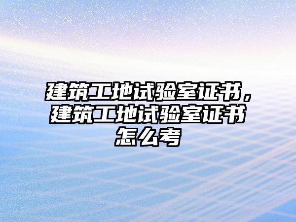 建筑工地試驗室證書，建筑工地試驗室證書怎么考