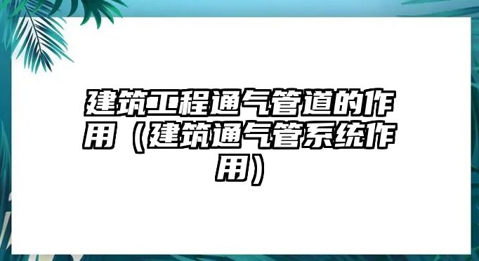 建筑工程通氣管道的作用（建筑通氣管系統(tǒng)作用）