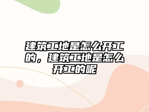 建筑工地是怎么開(kāi)工的，建筑工地是怎么開(kāi)工的呢