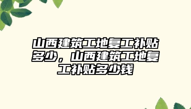 山西建筑工地復(fù)工補貼多少，山西建筑工地復(fù)工補貼多少錢