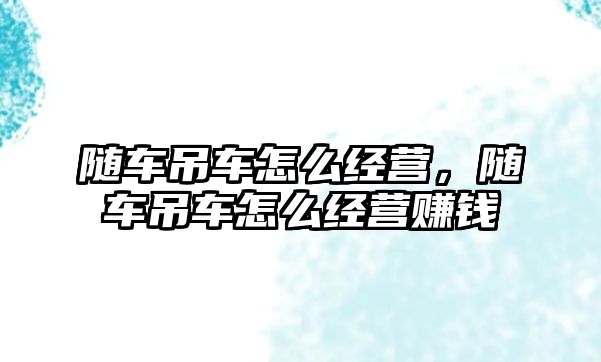 隨車吊車怎么經(jīng)營，隨車吊車怎么經(jīng)營賺錢