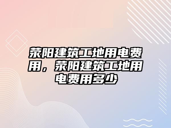 滎陽建筑工地用電費用，滎陽建筑工地用電費用多少