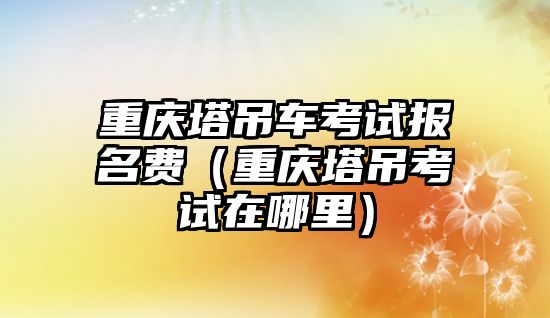 重慶塔吊車考試報(bào)名費(fèi)（重慶塔吊考試在哪里）