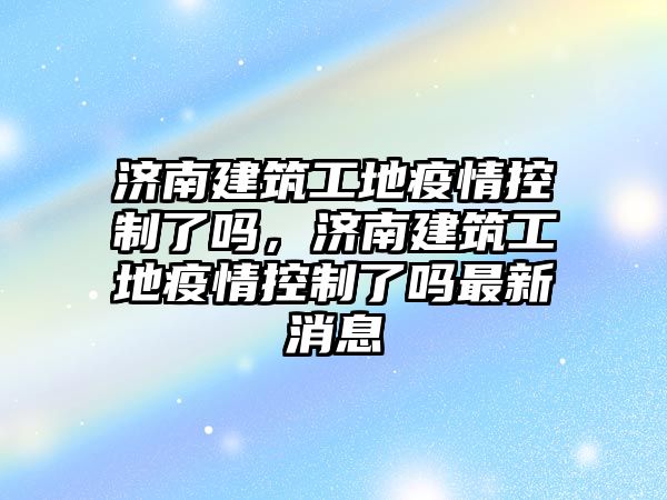 濟南建筑工地疫情控制了嗎，濟南建筑工地疫情控制了嗎最新消息