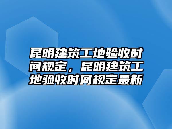 昆明建筑工地驗收時間規(guī)定，昆明建筑工地驗收時間規(guī)定最新