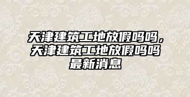 天津建筑工地放假嗎嗎，天津建筑工地放假嗎嗎最新消息