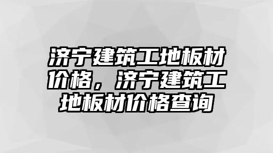 濟寧建筑工地板材價格，濟寧建筑工地板材價格查詢