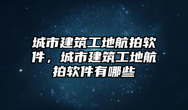 城市建筑工地航拍軟件，城市建筑工地航拍軟件有哪些