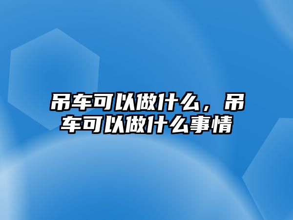 吊車可以做什么，吊車可以做什么事情