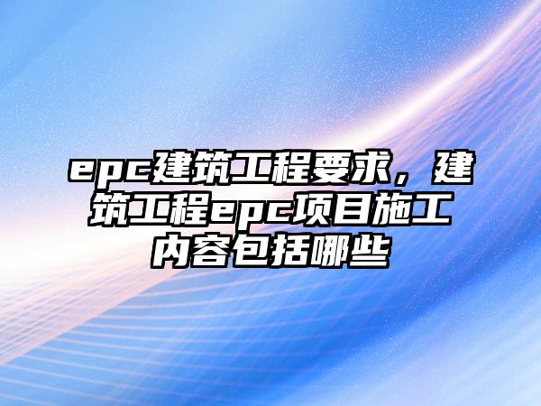 epc建筑工程要求，建筑工程epc項(xiàng)目施工內(nèi)容包括哪些