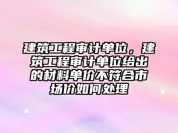 建筑工程審計單位，建筑工程審計單位給出的材料單價不符合市場價如何處理