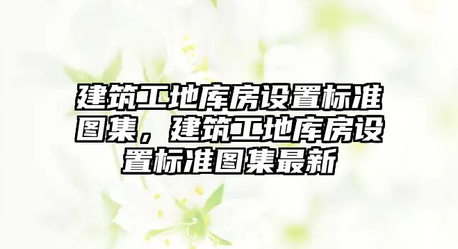 建筑工地庫房設(shè)置標(biāo)準(zhǔn)圖集，建筑工地庫房設(shè)置標(biāo)準(zhǔn)圖集最新