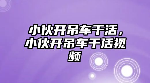 小伙開吊車干活，小伙開吊車干活視頻