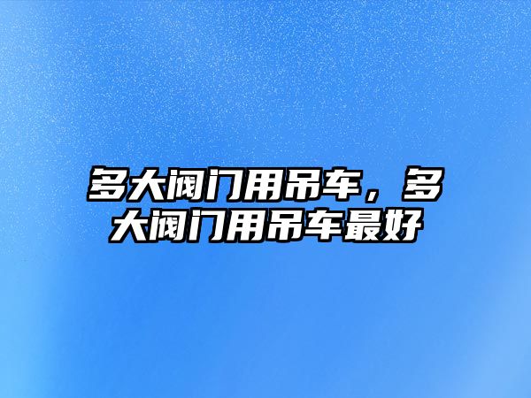 多大閥門用吊車，多大閥門用吊車最好