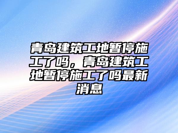 青島建筑工地暫停施工了嗎，青島建筑工地暫停施工了嗎最新消息