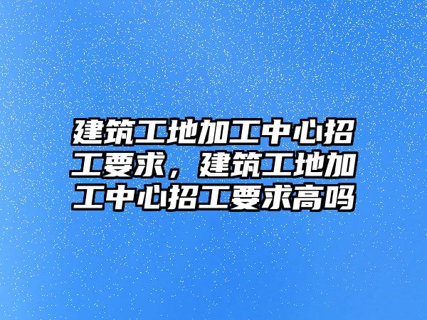 建筑工地加工中心招工要求，建筑工地加工中心招工要求高嗎