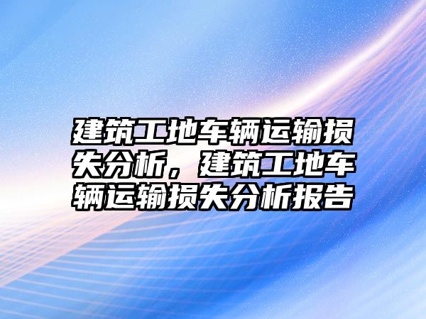 建筑工地車輛運(yùn)輸損失分析，建筑工地車輛運(yùn)輸損失分析報(bào)告