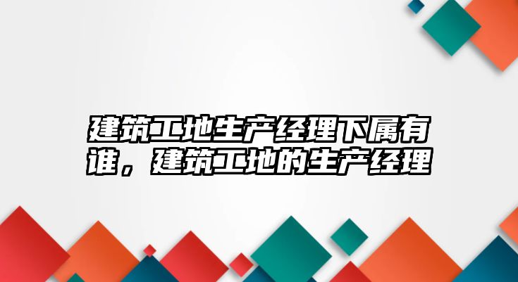 建筑工地生產(chǎn)經(jīng)理下屬有誰，建筑工地的生產(chǎn)經(jīng)理